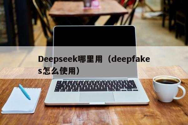 Deepseek哪里用(deepfakes怎么使用)
